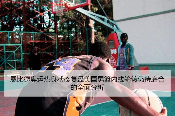 恩比德奥运热身状态复盘美国男篮内线轮转仍待磨合的全面分析