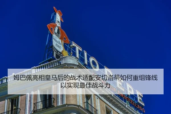 姆巴佩亮相皇马后的战术适配安切洛蒂如何重组锋线以实现最佳战斗力