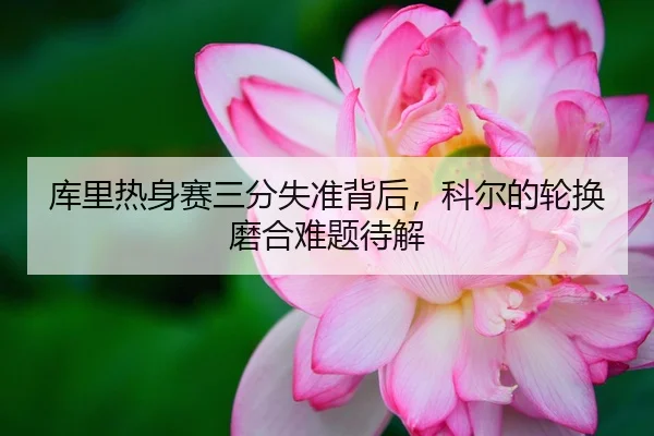 库里热身赛三分失准背后，科尔的轮换磨合难题待解