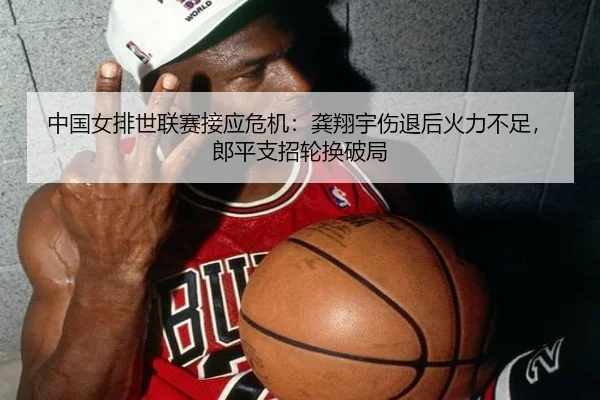中国女排世联赛接应危机：龚翔宇伤退后火力不足，郎平支招轮换破局